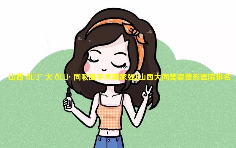 山西 🐯 大 🕷 同吸脂手术哪家强(山西大同美容整形医院排名)